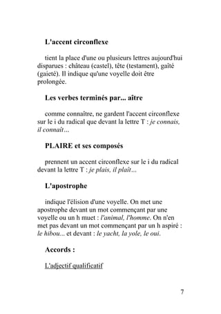 L'accent circonflexe
tient la place d'une ou plusieurs lettres aujourd'hui
disparues : château (castel), tête (testament), gaîté
(gaieté). Il indique qu'une voyelle doit être
prolongée.
Les verbes terminés par... aître
comme connaître, ne gardent l'accent circonflexe
sur le i du radical que devant la lettre T : je connais,
il connaît…
PLAIRE et ses composés
prennent un accent circonflexe sur le i du radical
devant la lettre T : je plais, il plaît…
L'apostrophe
indique l'élision d'une voyelle. On met une
apostrophe devant un mot commençant par une
voyelle ou un h muet : l'animal, l'homme. On n'en
met pas devant un mot commençant par un h aspiré :
le hibou... et devant : le yacht, la yole, le oui.
Accords :
L'adjectif qualificatif
7
 