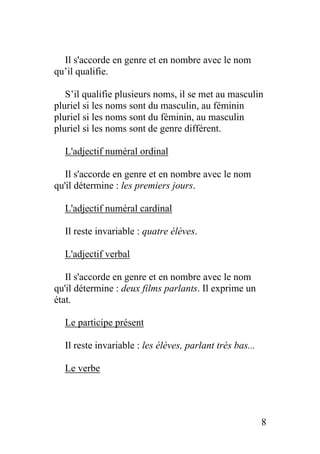 Il s'accorde en genre et en nombre avec le nom
qu’il qualifie.
S’il qualifie plusieurs noms, il se met au masculin
pluriel si les noms sont du masculin, au féminin
pluriel si les noms sont du féminin, au masculin
pluriel si les noms sont de genre différent.
L'adjectif numéral ordinal
Il s'accorde en genre et en nombre avec le nom
qu'il détermine : les premiers jours.
L'adjectif numéral cardinal
Il reste invariable : quatre élèves.
L'adjectif verbal
Il s'accorde en genre et en nombre avec le nom
qu'il détermine : deux films parlants. Il exprime un
état.
Le participe présent
Il reste invariable : les élèves, parlant très bas...
Le verbe
8
 
