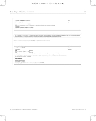 “th101818” — 2010/5/3 — 15:47 — page 81 — #11
i
i
i
i
i
i
i
i
Essais cliniques : information et consentement 81
À compléter par le Médecin Investigateur Date
Je soussigné(e) Pr /Dr Signature
NOM PRÉNOM
déclare avoir personnellement recueilli le consentement de participation du patient à cette Recherche BioMédicale.
Coordonnées :
Coordonnées du médecin à joindre en cas d’urgence :
Pour les personnes ne pouvant pas lire le document d’information mais pouvant consentir oralement à participer à cette Recherche BioMédicale, une tierce personne indépendante du
médecin investigateur et du promoteur doit assister à l’entretien puis compléter ce cadre au moment du consentement du participant.
Mention à ajouter dans le cas où le participant est hors d’état de signer le formulaire de consentement :
À compléter par le témoin Date
Je soussigné(e)
NOM PRÉNOM
témoin de l’entretien, certiﬁe que le patient
NOM PRÉNOM
a reçu les explications et informations contenues dans le document d’information, a obtenu les réponses aux questions qu’il a posées, est d’accord
avec les dispositions de la présente attestation de consentement et a donné librement après un délai de réﬂexion suﬃsant, son consentement oral
pour participer à cette Recherche BioMédicale.
Signature
Qualité du témoin :
Parent du patient OUI/NON
(préciser le lien de parenté) :
Autre personne indépendante du médecin investigateur et du promoteur OUI/NON
(préciser la qualité) :
c 2010 Société Française de Pharmacologie et de Thérapeutique Thérapie 2010 Mars-Avril; 65 (2)
 