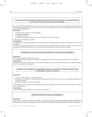 “th101818” — 2010/5/3 — 15:47 — page 84 — #14
i
i
i
i
i
i
i
i
84 Hénin et al.
Participants en situation d’urgence médicale, inconscients et/ou hors d’état de donner un consentement éclairé,
et ne faisant pas l’objet d’une mesure de protection juridique.
En cas de Recherches BioMédicales à mettre en œuvre dans des situations d’urgence qui ne permettent pas de recueillir le
consentement préalable de la personne qui y sera soumise, le protocole peut prévoir que le consentement de cette personne n’est
pas recherché immédiatement.
Information
– L’information doit être faite, selon disponibilité :
– à la personne de conﬁance,
– ou à défaut à la famille,
– ou à défaut à une personne qui entretient avec l’intéressé des liens étroits et stables.
L’intéressé est informé dès que possible.
Consentement
Le consentement est exprimé, préalablement à la mise en œuvre de la recherche, par les membres de la famille ou par la personne
de conﬁance.
L’intéressé est informé dès que possible et son consentement lui est demandé pour la poursuite éventuelle de cette recherche,
ainsi que pour l’utilisation des données. La forme du formulaire ne diﬀère pas a priori de la forme standard.
Participant mal ou non voyant (ne faisant pas l’objet d’une mesure de protection juridique)
Information
Elle sera orale de principe, et écrite selon le cas.
Le témoignage d’un tiers, attestant de la qualité de l’information et du caractère éclairé du consentement, est recommandé.
Consentement
La forme du formulaire ne diﬀère pas a priori de la forme standard. Le consentement est attesté par un tiers totalement indépen-
dant de l’investigateur et du promoteur.
Participant ayant des diﬃcultés de compréhension, d’expression ou de lecture, d’origine structurelle (sourd
et malentendant), éducative ou culturelle.
Information :
– orale avec l’aide d’un tiers, voire d’un traducteur;
– un document écrit adapté à la compréhension du participant peut être envisagé, sous couvert de validation préalable par le
CPP, après expertise;
– possibilité de support visuel, dessin, animation...
Le témoignage d’un tiers (qui peut être l’interprète), attestant de la qualité de l’information et du caractère éclairé du consente-
ment, est recommandé.
Consentement
La forme du formulaire ne diﬀère pas a priori de la forme standard.
Recherche ayant lieu dans un pays en développement
Information
Prévoir dans la rubrique « droit du sujet / éthique » des éléments relatifs à la poursuite continuum traitement, remplacement
traitement, prise en charge de la maladie en cas de non eﬃcacité du traitement ou eﬀets indésirables imputables au traitement.
c 2010 Société Française de Pharmacologie et de Thérapeutique Thérapie 2010 Mars-Avril; 65 (2)
 