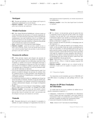 “th101818” — 2010/5/3 — 15:47 — page 88 — #18
i
i
i
i
i
i
i
i
88 Hénin et al.
Participant
– RE : Personne qui participe à un essai clinique, qu’il reçoive le
médicament expérimental ou serve de témoin.
– Déﬁnition simpliﬁée : toute personne, malade ou non, qui se
prête à une recherche, une expérience.
Période d’exclusion
– DF : Pour chaque Recherche BioMédicale, le dossier soumis au
comité de protection des personnes et à l’autorité compétente dé-
termine s’il est nécessaire que la personne ne puisse pas participer
simultanément à une autre recherche et ﬁxe, le cas échéant, une
période d’exclusion au cours de laquelle la personne qui s’y prête
ne peut participer à une autre recherche. La durée de cette période
varie en fonction de la nature de la recherche.
– Texte : Article L1121-12 du Code de la Santé Publique.
– Déﬁnition simpliﬁée : quand une personne, malade ou non, se
prête à une recherche, il peut y avoir une période après la ﬁn de
cette recherche pendant lequel cette personne n’a pas le droit de
participer à une autre recherche.
Personne de conﬁance
– DF : Toute personne majeure peut désigner une personne de
conﬁance qui peut être un parent, un proche ou le médecin trai-
tant, et qui sera consultée au cas où elle-même serait hors d’état
d’exprimer sa volonté et de recevoir l’information nécessaire à
cette ﬁn. Cette désignation est faite par écrit. Elle est révocable à
tout moment. Si le malade le souhaite, la personne de conﬁance
l’accompagne dans ses démarches et assiste aux entretiens médi-
caux aﬁn de l’aider dans ses décisions.
– Lors de toute hospitalisation dans un établissement de santé, il est
proposé au malade de désigner une personne de conﬁance dans
les conditions prévues à l’alinéa précédent. Cette désignation est
valable pour la durée de l’hospitalisation, à moins que le malade
n’en dispose autrement.
– Les dispositions du présent article ne s’appliquent pas lorsqu’une
mesure de tutelle est ordonnée. Toutefois, le juge des tutelles peut,
dans cette hypothèse, soit conﬁrmer la mission de la personne de
conﬁance antérieurement désignée, soit révoquer la désignation
de celle-ci.
– Textes : Article L1111-6 du Code de la Santé Publique, modiﬁé
par Loi n◦
2005-370 du 22 avril 2005 - art. 10 JORF 23 avril 2005.
– Déﬁnition simpliﬁée : une personne que le/la malade a choisie
pour le représenter auprès des médecins pour le cas où il/elle ne
pourrait plus choisir ou décider des soins ; cette personne doit
être désignée avant que cette situation ne survienne.
Protocole
– RE : Document décrivant le ou les objectifs, la conception, la
méthode, les aspects statistiques et l’organisation d’un essai. Le
terme protocole recouvre le protocole, ses versions successives et
ses modiﬁcations.
– Déﬁnition simpliﬁée : texte, livre, dans lequel toute la recherche
est expliquée.
Témoin
– DF : Le « témoin » est une personne, qu’une des parties fait citer
à comparaître devant le juge pour qu’elle certiﬁe sous serment
l’existence d’un fait dont elle a une connaissance personnelle.
L’information indirecte (par ouï-dire) ne constitue pas un témoi-
gnage. La procédure au cours de laquelle le juge entend le ou les
témoins se dénomme l’« enquête ». [...].
– Dans le domaine du droit des personnes, le témoignage joue un
rôle important [...].
– L’enquête, qui est le mode par lequel le ou les témoins sont en-
tendus, est une procédure lourde qui retarde considérablement le
cours de la procédure. Le droit procédural prévoit donc que les
parties puissent remettre au juge des attestations écrites. Pour en
assurer la sincérité, l’article 202 du Nouveau Code de procédure
civile règle les conditions de forme auxquelles elles doivent ré-
pondre pour être admises comme faisant preuve de leur contenu.
Un témoignage peut aussi résulter du procès verbal d’une som-
mation interpellative dressée par huissier.
– Textes : Code civil art. 37, 75, 973 et s., 1341 et s. ; NCPC art.199,
204 et s, 223 et s., 228 et s. ; Code de commerce (ancien) 109,
(nouveau) L110-3.
– Déﬁnition simpliﬁée : quelqu’un qui a vu, constaté un fait ou
évènement, et peut avoir à le signaler à la justice si on le lui
demande.
4.2. Dispositions légales
Ces dispositions ont été introduites par la loi n◦
2004-806 du 9
août 2004 relative à la politique de santé publique (JO du 11 août
2004).
Missions du CPP dans l’évaluation
de l’information
Le comité rend son avis sur les conditions de validité de la re-
cherche, notamment au regard de [...] :
– l’adéquation, l’exhaustivité et l’intelligibilité des informations
écrites à fournir ainsi que la procédure à suivre pour obtenir le
consentement éclairé, et la justiﬁcation de la recherche sur des
personnes incapables de donner leur consentement éclairé ;
– la nécessité éventuelle d’un délai de réﬂexion ; [...].
Texte : Article L1123-7 du Code de la Santé Publique.
c 2010 Société Française de Pharmacologie et de Thérapeutique Thérapie 2010 Mars-Avril; 65 (2)
 