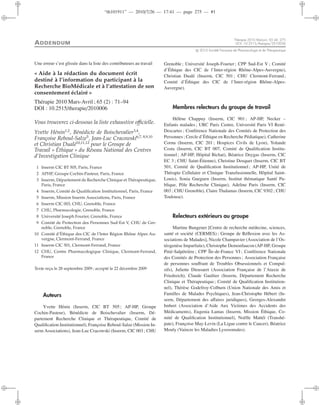 “th101911” — 2010/7/26 — 17:41 — page 275 — #1
i
i
i
i
i
i
i
i
ADDENDUM
Thérapie 2010 Mai-Juin; 65 (4): 275
DOI: 10.2515/therapie/2010036
c 2010 Société Française de Pharmacologie et de Thérapeutique
Une erreur s’est glissée dans la liste des contributeurs au travail
« Aide à la rédaction du document écrit
destiné à l’information du participant à la
Recherche BioMédicale et à l’attestation de son
consentement éclairé »
Thérapie 2010 Mars-Avril ; 65 (2) : 71–94
DOI : 10.2515/therapie/2010006
Vous trouverez ci-dessous la liste exhaustive oﬃcielle.
Yvette Hénin1,2
, Bénédicte de Boischevalier3,4
,
Françoise Reboul-Salze5
, Jean-Luc Cracowski6,7, 8,9,10
et Christian Dualé10,11,12
pour le Groupe de
Travail « Éthique » du Réseau National des Centres
d’Investigation Clinique
1 Inserm CIC BT 505, Paris, France
2 APHP, Groupe Cochin-Pasteur, Paris, France
3 Inserm, Département de Recherche Clinique et Thérapeutique,
Paris, France
4 Inserm, Comité de Qualiﬁcation Institutionnel, Paris, France
5 Inserm, Mission Inserm Associations, Paris, France
6 Inserm CIC 003, CHU, Grenoble, France
7 CHU, Pharmacologie, Grenoble, France
8 Université Joseph Fourier, Grenoble, France
9 Comité de Protection des Personnes Sud-Est V, CHU de Gre-
noble, Grenoble, France
10 Comité d’Éthique des CIC de l’Inter Région Rhône Alpes Au-
vergne, Clermont-Ferrand, France
11 Inserm CIC 501, Clermont-Ferrand, France
12 CHU, Centre Pharmacologique Clinique, Clermont-Ferrand,
France
Texte reçu le 28 septembre 2009 ; accepté le 22 décembre 2009
Auteurs
Yvette Hénin (Inserm, CIC BT 505 ; AP-HP, Groupe
Cochin-Pasteur), Bénédicte de Boischevalier (Inserm, Dé-
partement Recherche Clinique et Thérapeutique, Comité de
Qualiﬁcation Institutionnel), Françoise Reboul-Salze (Mission In-
serm Associations), Jean-Luc Cracowski (Inserm, CIC 003 ; CHU
Grenoble; Université Joseph-Fourier; CPP Sud-Est V ; Comité
d’Éthique des CIC de l’Inter-région Rhône-Alpes-Auvergne),
Christian Dualé (Inserm, CIC 501 ; CHU Clermont-Ferrand;
Comité d’Éthique des CIC de l’Inter-région Rhône-Alpes-
Auvergne).
Membres relecteurs du groupe de travail
Hélène Chappuy (Inserm, CIC 901 ; AP-HP, Necker –
Enfants malades ; URC Paris Centre, Université Paris VI René-
Descartes ; Conférence Nationale des Comités de Protection des
Personnes ; Cercle d’Éthique en Recherche Pédiatique), Catherine
Cornu (Inserm, CIC 201 ; Hospices Civils de Lyon), Yolande
Costa (Inserm, CIC BT 007, Comité de Qualiﬁcation Institu-
tionnel ; AP-HP, Hôpital Bichat), Béatrice Deygas (Inserm, CIC
EC 3 ; CHU Saint-Étienne), Christine Dosquet (Inserm, CIC BT
501, Comité de Qualiﬁcation Institutionnel; AP-HP, Unité de
Thérapie Cellulaire et Clinique Transfusionnelle, Hôpital Saint-
Louis), Sonia Gueguen (Inserm, Institut thématique Santé Pu-
blique, Pôle Recherche Clinique), Adeline Paris (Inserm, CIC
003 ; CHU Grenoble), Claire Thalamas (Inserm, CIC 9302 ; CHU
Toulouse).
Relecteurs extérieurs au groupe
Martine Bungener [Centre de recherche médecine, sciences,
santé et société (CERMES) ; Groupe de Réﬂexion avec les As-
sociations de Malades], Nicole Champavier (Association de l’Os-
téogenèse Imparfaite), Christophe Demonfaucon (AP-HP, Groupe
Pitié-Salpétrière ; CPP Île-de-France VI ; Conférence Nationale
des Comités de Protection des Personnes; Association Française
de personnes souﬀrant de Troubles Obsessionnels et Compul-
sifs), Juliette Dieusaert (Association Française de l’Ataxie de
Friedreich), Claude Gaultier (Inserm, Département Recherche
Clinique et Thérapeutique; Comité de Qualiﬁcation Institution-
nel), Thérèse Godefroy-Colburn (Union Nationale des Amis et
Familles de Malades Psychiques), Jean-Christophe Hébert (In-
serm, Département des aﬀaires juridiques), Georges-Alexandre
Imbert (Association d’Aide Aux Victimes des Accidents des
Médicaments), Eugenia Lamas (Inserm, Mission Éthique, Co-
mité de Qualiﬁcation Institutionnel), Noëlle Mattéï (Transhé-
pate), Françoise May-Levin (La Ligue contre le Cancer), Béatrice
Mouly (Vaincre les Maladies Lysosomales).
 