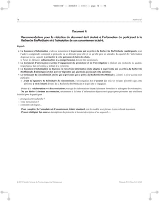 “th101818” — 2010/5/3 — 15:47 — page 74 — #4
i
i
i
i
i
i
i
i
74 Hénin et al.
Document A
Recommandations pour la rédaction du document écrit destiné à l’information du participant à la
Recherche BioMédicale et à l’attestation de son consentement éclairé.
Rappels
• Le document d’information s’adresse notamment à la personne qui se prête à la Recherche BioMédicale (participant), pour
l’aider à comprendre comment le protocole va se dérouler pour elle et ce qu’elle peut en attendre. La qualité de l’information
dispensée est sa capacité à permettre à cette personne de faire des choix.
➭ Seuls les éléments indispensables à sa compréhension doivent être mentionnés.
• Le document d’information exprime l’engagement du promoteur et de l’investigateur à réaliser une recherche de qualité,
respectueuse des personnes se prêtant à la recherche.
• Le document d’information ne dispense en rien d’une information orale adaptée à la personne qui se prête à la Recherche
BioMédicale. L’investigateur doit pouvoir répondre aux questions posées par cette personne.
• Le formulaire de consentement atteste que la personne qui se prête à la Recherche BioMédicale a compris et est d’accord pour
participer.
➭ Avant la signature du formulaire de consentement, l’investigateur doit s’assurer par tous les moyens possibles que cette
personne a bien compris le sens de la Recherche BioMédicale et à quoi elle s’engageait.
Penser à la collaboration avec les associations pour que les informations soient clairement formulées et utiles pour les volontaires.
Ne pas hésiter à insérer un sommaire, notamment si la lettre d’information dépasse trois pages pour permettre une meilleure
lisibilité pour le participant :
– pourquoi cette recherche?
– votre participation ?
– contraintes et risques...
Pour compléter le Formulaire de Consentement éclairé standard, voir le modèle avec phrases types en ﬁn de document.
Penser à intégrer des annexes descriptives du protocole si besoin (description d’un appareil...).
c 2010 Société Française de Pharmacologie et de Thérapeutique Thérapie 2010 Mars-Avril; 65 (2)
 