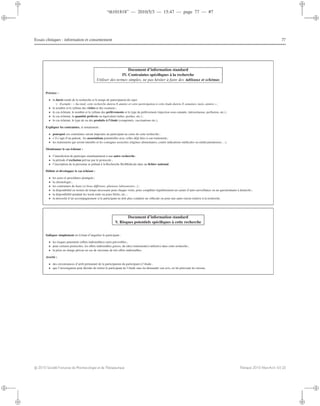 “th101818” — 2010/5/3 — 15:47 — page 77 — #7
i
i
i
i
i
i
i
i
Essais cliniques : information et consentement 77
Document d’information standard
IV. Contraintes spéciﬁques à la recherche
Utiliser des termes simples, ne pas hésiter à faire des tableaux et schémas
Préciser :
• la durée totale de la recherche et le temps de participation du sujet
◦ Exemple : « Au total, cette recherche durera X années et votre participation à cette étude durera X semaines, mois, années » ;
• le nombre et le rythme des visites et des examens ;
• le cas échéant, le nombre et le rythme des prélèvements et le type de prélèvement (injection sous-cutanée, intraveineuse, perfusion, etc.) ;
• le cas échéant, la quantité prélevée ou équivalent (tubes, poches, etc.) ;
• le cas échéant, le type de ou des produits à l’étude (comprimés, vaccinations etc.).
Expliquer les contraintes, et notamment :
• pourquoi ces contraintes seront imposées au participant au cours de cette recherche ;
• s’il s’agit d’un patient, les associations potentielles avec celles déjà liées à son traitement;
• les traitements qui seront interdits et les consignes associées (régimes alimentaires, contre indications médicales ou médicamenteuses...).
Mentionner le cas échéant :
• l’interdiction de participer simultanément à une autre recherche ;
• la période d’exclusion prévue par le protocole ;
• l’inscription de la personne se prêtant à la Recherche BioMédicale dans un ﬁchier national.
Déﬁnir et développer le cas échéant :
• les actes et procédures pratiqués ;
• la chronologie ;
• les contraintes de lieux (si lieux diﬀérents, plusieurs laboratoires...) ;
• la disponibilité en termes de temps nécessaire pour chaque visite, pour compléter régulièrement un carnet d’auto-surveillance ou un questionnaire à domicile ;
• la disponibilité pendant les week-ends ou jours fériés, etc. ;
• la nécessité d’un accompagnement si le participant ne doit plus conduire un véhicule ou pour une autre raison relative à la recherche.
Document d’information standard
V. Risques potentiels spéciﬁques à cette recherche
Indiquer simplement en évitant d’inquiéter le participant :
• les risques potentiels (eﬀets indésirables) ou/et prévisibles ;
• pour certains protocoles, les eﬀets indésirables graves, du (des) traitement(s) utilisé(s) dans cette recherche ;
• la prise en charge prévue en cas de survenue de tels eﬀets indésirables.
Avertir :
• des circonstances d’arrêt prématuré de la participation du participant à l’étude ;
• que l’investigateur peut décider de retirer le participant de l’étude sans lui demander son avis, en lui précisant les raisons.
c 2010 Société Française de Pharmacologie et de Thérapeutique Thérapie 2010 Mars-Avril; 65 (2)
 