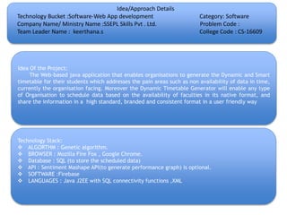 Idea/Approach Details
Technology Bucket :Software-Web App development Category: Software
Company Name/ Ministry Name :SSEPL Skills Pvt . Ltd. Problem Code :
Team Leader Name : keerthana.s College Code : CS-16609
Idea Of the Project:
The Web-based java application that enables organisations to generate the Dynamic and Smart
timetable for their students which addresses the pain areas such as non availability of data in time,
currently the organisation facing. Moreover the Dynamic Timetable Generator will enable any type
of Organisation to schedule data based on the availability of faculties in its native format, and
share the information in a high standard, branded and consistent format in a user friendly way
Technology Stack:
 ALGORTHM : Genetic algorithm.
 BROWSER : Mozilla Fire Fox , Google Chrome.
 Database : SQL (to store the scheduled data)
 API : Sentiment Mashape API(to generate performance graph) is optional.
 SOFTWARE :Firebase
 LANGUAGES : Java J2EE with SQL connectivity functions ,XML
 
