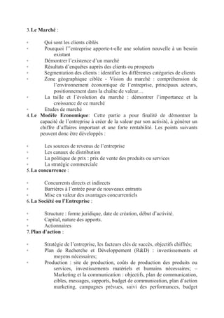 3. Le Marché :

Qui sont les clients ciblés
Pourquoi l’’entreprise apporte-t-elle une solution nouvelle à un besoin
existant
◦
Démontrer l’existence d’un marché
◦
Résultats d’enquêtes auprès des clients ou prospects
◦
Segmentation des clients : identifier les différentes catégories de clients
◦
Zone géographique ciblée - Vision du marché : compréhension de
l’environnement économique de l’entreprise, principaux acteurs,
positionnement dans la chaîne de valeur…
◦
La taille et l’évolution du marché : démontrer l’importance et la
croissance de ce marché
◦
Etudes de marché
4. Le Modèle Economique:  Cette partie a pour finalité de démontrer la
capacité de l’entreprise à créer de la valeur par son activité, à générer un
chiffre d’affaires important et une forte rentabilité. Les points suivants
peuvent donc être développés :
◦
◦

◦
Les sources de revenus de l’entreprise
◦
Les canaux de distribution
◦
La politique de prix : prix de vente des produits ou services
◦
La stratégie commerciale
5. La concurrence :
◦
Concurrents directs et indirects
◦
Barrières à l’entrée pour de nouveaux entrants
◦
Mise en valeur des avantages concurrentiels
6. La Société ou l’Entreprise :
◦
Structure : forme juridique, date de création, début d’activité.
◦
Capital, nature des apports.
◦
Actionnaires
7. Plan d’action :
◦
◦
◦

Stratégie de l’entreprise, les facteurs clés de succès, objectifs chiffrés;
Plan de Recherche et Développement (R&D) : investissements et
moyens nécessaires;
Production : site de production, coûts de production des produits ou
services, investissements matériels et humains nécessaires; –
Marketing et la communication : objectifs, plan de communication,
cibles, messages, supports, budget de communication, plan d’action
marketing, campagnes prévues, suivi des performances, budget

 