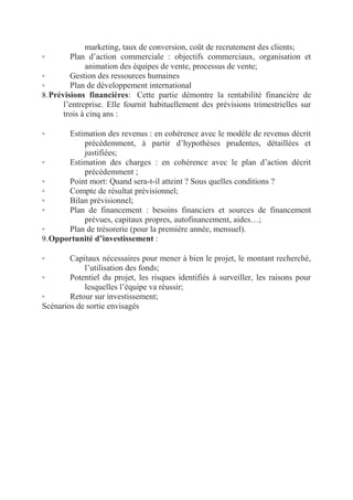 marketing, taux de conversion, coût de recrutement des clients;
◦
Plan d’action commerciale : objectifs commerciaux, organisation et
animation des équipes de vente, processus de vente;
◦
Gestion des ressources humaines
◦
Plan de développement international
8. Prévisions financières:  Cette partie démontre la rentabilité financière de
l’entreprise. Elle fournit habituellement des prévisions trimestrielles sur
trois à cinq ans :
Estimation des revenus : en cohérence avec le modèle de revenus décrit
précédemment, à partir d’hypothèses prudentes, détaillées et
justifiées;
◦
Estimation des charges : en cohérence avec le plan d’action décrit
précédemment ;
◦
Point mort: Quand sera-t-il atteint ? Sous quelles conditions ?
◦
Compte de résultat prévisionnel;
◦
Bilan prévisionnel;
◦
Plan de financement : besoins financiers et sources de financement
prévues, capitaux propres, autofinancement, aides…;
◦
Plan de trésorerie (pour la première année, mensuel).
9. Opportunité d’investissement :
◦

Capitaux nécessaires pour mener à bien le projet, le montant recherché,
l’utilisation des fonds;
◦
Potentiel du projet, les risques identifiés à surveiller, les raisons pour
lesquelles l’équipe va réussir;
◦
Retour sur investissement;
Scénarios de sortie envisagés
◦

 