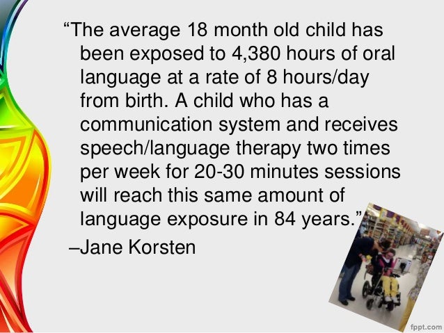"The average 18 month old child has been exposed to 4,380 hours or oral language at a rate of 8 hours/day from birth. A child who has a communication system and receives speech/language therapy two times per week for 20-30 minutes sessions will reach this same amount of language exposure in 84 years." -Jane Korsten 