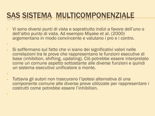 SAS SISTEMA MULTICOMPONENZIALE
• Vi sono diversi punti di vista e soprattutto indizi a favore dell’uno o
dell’altro punto di vista. Ad esempio Miyake et al. (2000)
argomentano in modo convincente e valutano i pro e i contro.
•
• Si soffermano sul fatto che vi siano dei significativi valori nelle
correlazioni tra le prove che rappresentano le funzioni esecutive di
base (inhibition, shifting, updating). Ciò potrebbe essere interpretato
come un comune aspetto sottostante alle diverse funzioni e quindi
un sistema esecutivo unificatore a monte.
•
• Tuttavia gli autori non trascurano l’ipotesi alternativa di una
componente comune alle diverse prove utilizzate per rappresentare i
costrutti come potrebbe essere l’inhibition.
•
 