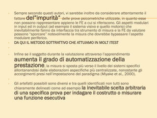 • Sempre secondo questi autori, vi sarebbe inoltre da considerare attentamente il
fattore del”impurità” delle prove psicometriche utilizzate, in quanto esse
non possono rappresentare appieno le FE a cui si riferiscono. Gli aspetti modulari
in input ed in output (ad esempio il sistema visivo e quello motorio) che
inevitabilmente fanno da interfaccia tra strumento di misura e la FE da valutare
possono “sporcare” notevolmente la misura che dovrebbe bypassare l’aspetto
modulare periferico.
• DA QUI IL METODO SOTTRATTIVO CHE ATTUIAMO IN MOLT ITEST
•
• Infine se il soggetto durante la valutazione attraverso l’apprendimento
aumenta il grado di automatizzazione della
prestazione, la misura si sposta più verso il livello dei sistemi specifici
allontanandosi dalle elaborazioni aspecifiche più centralizzate, nonostante gli
accorgimenti presi nell’impostazione del paradigma (Miyake et al., 2000).
•
• Gli artefatti possibili sono diversi e tra quelli identificati non tutti sono
chiaramente delineati come ad esempio la inevitabile scelta arbitraria
di una specifica prova per indagare il costrutto o misurare
una funzione esecutiva
 