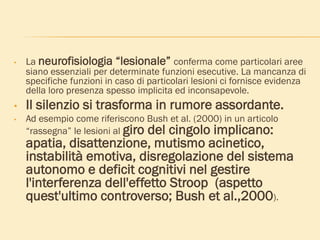 • La neurofisiologia “lesionale” conferma come particolari aree
siano essenziali per determinate funzioni esecutive. La mancanza di
specifiche funzioni in caso di particolari lesioni ci fornisce evidenza
della loro presenza spesso implicita ed inconsapevole.
• Il silenzio si trasforma in rumore assordante.
• Ad esempio come riferiscono Bush et al. (2000) in un articolo
“rassegna” le lesioni al giro del cingolo implicano:
apatia, disattenzione, mutismo acinetico,
instabilità emotiva, disregolazione del sistema
autonomo e deficit cognitivi nel gestire
l'interferenza dell'effetto Stroop (aspetto
quest'ultimo controverso; Bush et al.,2000).
 