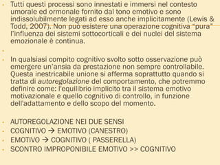 • Tutti questi processi sono innestati e immersi nel contesto
umorale ed ormonale fornito dal tono emotivo e sono
indissolubilmente legati ad esso anche implicitamente (Lewis &
Todd, 2007). Non può esistere una operazione cognitiva “pura”
l’influenza dei sistemi sottocorticali e dei nuclei del sistema
emozionale è continua.
•
• In qualsiasi compito cognitivo svolto sotto osservazione può
emergere un’ansia da prestazione non sempre controllabile.
Questa inestricabile unione si afferma soprattutto quando si
tratta di autoregolazione del comportamento, che potremmo
definire come: l'equilibrio implicito tra il sistema emotivo
motivazionale e quello cognitivo di controllo, in funzione
dell'adattamento e dello scopo del momento.
• AUTOREGOLAZIONE NEI DUE SENSI
• COGNITIVO  EMOTIVO (CANESTRO)
• EMOTIVO  COGNITIVO ( PASSERELLA)
• SCONTRO IMPROPONIBILE EMOTIVO >> COGNITIVO
 