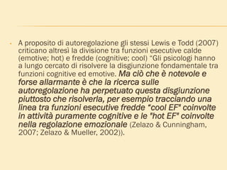 • A proposito di autoregolazione gli stessi Lewis e Todd (2007)
criticano altresì la divisione tra funzioni esecutive calde
(emotive; hot) e fredde (cognitive; cool) “Gli psicologi hanno
a lungo cercato di risolvere la disgiunzione fondamentale tra
funzioni cognitive ed emotive. Ma ciò che è notevole e
forse allarmante è che la ricerca sulle
autoregolazione ha perpetuato questa disgiunzione
piuttosto che risolverla, per esempio tracciando una
linea tra funzioni esecutive fredde “cool EF" coinvolte
in attività puramente cognitive e le "hot EF" coinvolte
nella regolazione emozionale (Zelazo & Cunningham,
2007; Zelazo & Mueller, 2002)).
 
