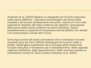 • Anderson et al. (2010) titolano un paragrafo con funzioni esecutive
calde (socio affettive) . Discutono sull'emergere del senso della
moralità e del brusco cambiamento che porta intorno ai 4 anni alla
capacità di resistere alle false credenze per stabilire i presupposti
della teoria della mente (mettersi nei panni dell'altro). Nasce
parallelamente la capacità di interpretare stimoli affettivi non verbali
e di comprendere il senso dell' humor.
•
• Comunque anche tali autori concludono che le interazioni tra aree
cerebrali sono tali che è difficile distinguere tra funzioni calde o
fredde. Sostengono soprattutto che lo sviluppo delle tradizionali
funzioni esecutive è necessario per il consolidamento delle capacità
cognitive intellettive, degli apprendimenti, delle memorie citando un
consistente numero di lavori (vedere Anderson et al. 2010).
Anderson et al. (2010) titolano un paragrafo con funzioni esecutive calde (socio affettive) . Discutono sull'emergere del senso della moralità e del br
Comunque anche tali autori concludono che le interazioni tra aree cerebrali sono tali che è difficile distinguere tra funzioni calde o fredde. Sostengon
 