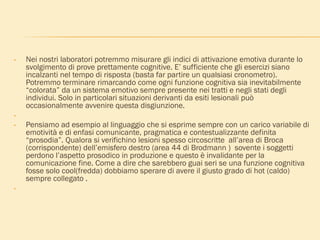 • Nei nostri laboratori potremmo misurare gli indici di attivazione emotiva durante lo
svolgimento di prove prettamente cognitive. E’ sufficiente che gli esercizi siano
incalzanti nel tempo di risposta (basta far partire un qualsiasi cronometro).
Potremmo terminare rimarcando come ogni funzione cognitiva sia inevitabilmente
“colorata” da un sistema emotivo sempre presente nei tratti e negli stati degli
individui. Solo in particolari situazioni derivanti da esiti lesionali può
occasionalmente avvenire questa disgiunzione.
•
• Pensiamo ad esempio al linguaggio che si esprime sempre con un carico variabile di
emotività e di enfasi comunicante, pragmatica e contestualizzante definita
“prosodia”. Qualora si verifichino lesioni spesso circoscritte all’area di Broca
(corrispondente) dell’emisfero destro (area 44 di Brodmann ) sovente i soggetti
perdono l’aspetto prosodico in produzione e questo è invalidante per la
comunicazione fine. Come a dire che sarebbero guai seri se una funzione cognitiva
fosse solo cool(fredda) dobbiamo sperare di avere il giusto grado di hot (caldo)
sempre collegato .
•
 