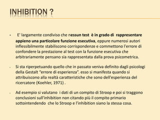 INHIBITION ?
• E' largamente condiviso che nessun test è in grado di rappresentare
appieno una particolare funzione esecutiva, eppure numerosi autori
inflessibilmente stabiliscono corrispondenze e commettono l'errore di
confondere la prestazione al test con la funzione esecutiva che
arbitrariamente pensano sia rappresentata dalla prova psicometrica.
• Si sta riperpetuando quello che in passato veniva definito dagli psicologi
della Gestalt “errore di esperienza”. esso si manifesta quando si
attribuiscono alla realtà caratteristiche che sono dell'esperienza del
ricercatore (Koehler, 1971) .
• Ad esempio si valutano i dati di un compito di Stroop e poi si traggono
conclusioni sull'inhibition non citando più il compito primario
sottointendendo che lo Stroop e l'inhibition siano la stessa cosa.
 