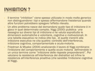 INHIBITION ?
• Il termine “inhibition” viene spesso utilizzato in modo molto generico
non distinguendone i tipi e spesso affermandone l'esistenza quando
altre funzioni potrebbero spiegare l'effetto rilevato.
• Un altro problema nasce dal domandarsi quale tipo di inibizione è in
gioco in quel determinato compito. Nigg (2000) pubblica una
rassegna sui diversi tipi di inibizione e ne valuta soprattutto le
dimensioni automatiche e volontarie, cognitive e motivazionali. In
una tabella esaustiva ne indica otto tipi, di quelle inerenti alla
inibizione esecutiva ne cita quattro: controllo dell'interferenza,
inibizione cognitiva, comportamentale e oculo-motoria.
• Friedman & Miyake (2004) analizzando il lavoro di Nigg combinano
l'inibizione del comportamento e quella oculo motoria definendole in
un unico termine come “inibizione delle risposte preponderanti”. Poi
valutano la resistenza all'interferenza dei distrattori ed infine la
resistenza all'interferenza proattiva (che sarebbe l'inibizione cognitiva
di Nigg).
 