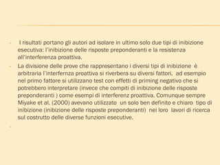 • I risultati portano gli autori ad isolare in ultimo solo due tipi di inibizione
esecutiva: l’inibizione delle risposte preponderanti e la resistenza
all’interferenza proattiva.
• La divisione delle prove che rappresentano i diversi tipi di inibizione è
arbitraria l’interfernza proattiva si riverbera su diversi fattori, ad esempio
nel primo fattore si utilizzano test con effetti di priming negativo che si
potrebbero interpretare (invece che compiti di inibizione delle risposte
preponderanti ) come esempi di interferenz proattiva. Comunque sempre
Miyake et al. (2000) avevano utilizzato un solo ben definito e chiaro tipo di
inibizione (inibizione delle risposte preponderanti) nei loro lavori di ricerca
sul costrutto delle diverse funzioni esecutive.
•
 