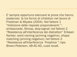 • E' sempre opportuno elencare le prove che hanno
sostenuto le tre forme di inhibition nel lavoro di
Friedman & Miyake (2004). Nel fattore 1
“Inibizione delle risposte preponderanti ”:
antisaccade, Stroop, stop-signal; nel fattore 2
“Resistenza all'interferenza dei distrattori” Eriksen
flanker, word naming (priming negativo), shape
matching (priming negativo); nel fattore 3
“Resistenza all'Interferenza Proattiva ”: tipo
Brown-Peterson, AB-AC-AD, cued recall.
 