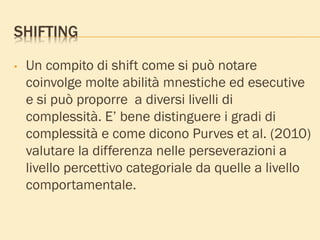 SHIFTING
• Un compito di shift come si può notare
coinvolge molte abilità mnestiche ed esecutive
e si può proporre a diversi livelli di
complessità. E’ bene distinguere i gradi di
complessità e come dicono Purves et al. (2010)
valutare la differenza nelle perseverazioni a
livello percettivo categoriale da quelle a livello
comportamentale.
 