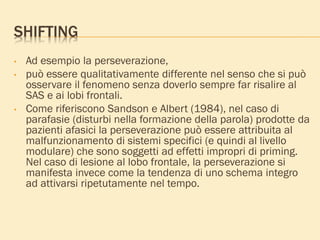 SHIFTING
• Ad esempio la perseverazione,
• può essere qualitativamente differente nel senso che si può
osservare il fenomeno senza doverlo sempre far risalire al
SAS e ai lobi frontali.
• Come riferiscono Sandson e Albert (1984), nel caso di
parafasie (disturbi nella formazione della parola) prodotte da
pazienti afasici la perseverazione può essere attribuita al
malfunzionamento di sistemi specifici (e quindi al livello
modulare) che sono soggetti ad effetti impropri di priming.
Nel caso di lesione al lobo frontale, la perseverazione si
manifesta invece come la tendenza di uno schema integro
ad attivarsi ripetutamente nel tempo.
 