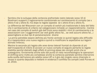 • Sembra che lo sviluppo della corteccia prefrontale rostro laterale (area 10 di
Brodman) supporti il ragionamento condizionale sul cambiamento di compito (se x
allora A se y allora B, ma dopo la regola opposta se x allora B se y allora A).
• La differenza del Wisconsin con un compito di switch più tradizionale è data dal fatto
che il cambiamento di criterio nel categorizzare richiede un riapprendimento mentre
nel caso del compito di switch già dall’inizio sono stabiliti i ritmi di cambiamento o le
associazioni con i suggerimenti (se vedi giallo allora fai… se vedi azzurro allora fai…)
assomigliano ai due tipi di perseverazione diversi
• La prima potrebbe essere definita più fronto ventrale (e quindi legata alla difficoltà
di a riapprendere una nuova regola e quindi a modificare le aspettative sui legami
stimolo rinforzo).
• Mentre la seconda più legata alle aree dorso laterali frontali dx dipende di più
dall’incapacità di inibire di avviare un nuovo compito di seguire pertanto la regola
stabilita perché distratti dagli effetti di priming stessi dei compiti simili che si
susseguono. Ovviamente anche solo dal punto di vista neurofisiologico le operazioni
di shifting sono molto più complesse anche la corteccia parietale sembra intervenire
sulla scelta dell’azione più adatta (area LIP) e il giro del cingolo viene chiamato in
causa in quanto deputato a mettere in evidenza il conflitto tra compiti (vedi Purves et
al. 2010.
 