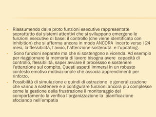 • Riassumendo dalle proto funzioni esecutive rappresentate
soprattutto dai sistemi attentivi che si sviluppano emergono le
funzioni esecutive di base: il controllo (che viene identificato con
inhibition) che si afferma ancora in modo ANCORA incerto verso i 24
mesi, la flessibilità, l’avvio, l’attenzione sostenuta e l’updating.
• Sono funzioni separate ma che si sostengono a vicenda. Ad esempio
per riaggiornare la memoria di lavoro bisogna avere capacità di
controllo, flessibilità, saper avviare il processso e sostenere
l’attenzione sul compito. Questi aspetti immersi in un robusto
contesto emotivo motivazionale che associa apprendimenti per
rinforzo,
• Possibilità di simulazione e quindi di astrazione e generalizzazione
che vanno a sostenere e a configurare funzioni ancora più complesse
come la gestione della frustrazione il monitoraggio del
comportamento la verifica l’organizzazione la pianificazione
sfociando nell’empatia
 