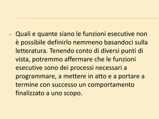 • Quali e quante siano le funzioni esecutive non
è possibile definirlo nemmeno basandoci sulla
letteratura. Tenendo conto di diversi punti di
vista, potremmo affermare che le funzioni
esecutive sono dei processi necessari a
programmare, a mettere in atto e a portare a
termine con successo un comportamento
finalizzato a uno scopo.
 