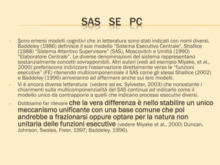SAS SE PC
• Sono emersi modelli cognitivi che in letteratura sono stati indicati con nomi diversi.
Baddeley (1986) definisce il suo modello “Sistema Esecutivo Centrale", Shallice
(1988) “Sistema Attentivo Supervisore” (SAS), Moscovitch e Umiltà (1990)
“Elaboratore Centrale”. Le diverse denominazioni del sistema rappresentano
sostanzialmente concetti sovrapponibili. Altri autori (vedi ad esempio Miyake, et al.,
2000) preferiscono indirizzare l'osservazione direttamente verso le “funzioni
esecutive” (FE) ritenendo multicomponenziale il SAS come gli stessi Shallice (2002)
e Baddeley (1996) arriveranno ad affermare anche sui loro modelli.
• Vi è ancora diversa letteratura (vedere ad es. Sylvester, 2003) che nonostante i
chiarimenti sulla multicomponenzialità del SAS continua ad indicarlo come il
modello unico da contrapporre a quelli che indicano processi esecutivi diversi.
• Dobbiamo far rilevare che la vera differenza è nello stabilire un unico
meccanismo unificante con una base comune che poi
andrebbe a frazionarsi oppure optare per la natura non
unitaria delle funzioni esecutive (vedere Miyake et al., 2000; Duncan,
Johnson, Swales, Freer, 1997; Baddeley, 1996).
 