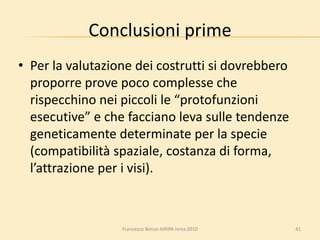Conclusioni prime
• Per la valutazione dei costrutti si dovrebbero
proporre prove poco complesse che
rispecchino nei piccoli le “protofunzioni
esecutive” e che facciano leva sulle tendenze
geneticamente determinate per la specie
(compatibilità spaziale, costanza di forma,
l’attrazione per i visi).
41Francesco Benso AIRIPA Ivrea 2010
 