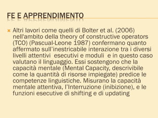 FE E APPRENDIMENTO
 Altri lavori come quelli di Bolter et al. (2006)
nell'ambito della theory of constructive operators
(TCO) (Pascual-Leone 1987) confermano quanto
affermato sull’inestricabile interazione tra i diversi
livelli attentivi esecutivi e moduli e in questo caso
valutano il linguaggio. Essi sostengono che la
capacità mentale (Mental Capacity, descrivibile
come la quantità di risorse impiegate) predice le
competenze linguistiche. Misurano la capacità
mentale attentiva, l’Interruzione (inibizione), e le
funzioni esecutive di shifting e di updating
 