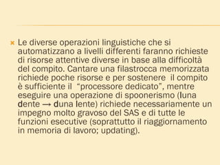  Le diverse operazioni linguistiche che si
automatizzano a livelli differenti faranno richieste
di risorse attentive diverse in base alla difficoltà
del compito. Cantare una filastrocca memorizzata
richiede poche risorse e per sostenere il compito
è sufficiente il “processore dedicato”, mentre
eseguire una operazione di spoonerismo (luna
dente → duna lente) richiede necessariamente un
impegno molto gravoso del SAS e di tutte le
funzioni esecutive (soprattutto il riaggiornamento
in memoria di lavoro; updating).
 