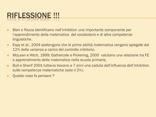 RIFLESSIONE !!!
 Blair e Razza identificano nell’inhibition una importante componente per
l’apprendimento della matematica del vocabolario e di altre competenze
linguistiche.
 Espy et al., 2004 sostengono che le prime abilità matematica vengono spiegate dal
12% della varianza a carico del controllo inibitorio.
 McLean e Hitch, 1999; Gathercole e Pickering, 2000 valutano una relazione tra FE
e apprendimento della matematica nella scuola primaria.
 Bull e Sherif 2001 tuttavia trovano a 7 anni una caduta dell’influenza dell’inhibition
sulle competenze matematiche (solo il 2%).
 Questo cosa fa pensare ?
 