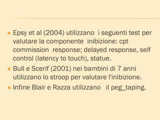  Epsy et al (2004) utilizzano i seguenti test per
valutare la componente inibizione: cpt
commission response; delayed response, self
control (latency to touch), statue.
 Bull e Scerif (2001) nei bambini di 7 anni
utilizzano lo stroop per valutare l'inibizione.
 Infine Blair e Razza utilizzano il peg_taping.
 