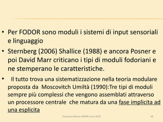 • Per FODOR sono moduli i sistemi di input sensoriali
e linguaggio
• Sternberg (2006) Shallice (1988) e ancora Posner e
poi David Marr criticano i tipi di moduli fodoriani e
ne stemperano le caratteristiche.
• Il tutto trova una sistematizzazione nella teoria modulare
proposta da Moscovitch Umiltà (1990):Tre tipi di moduli
sempre più complessi che vengono assemblati attraverso
un processore centrale che matura da una fase implicita ad
una esplicita
48Francesco Benso AIRIPA Ivrea 2010
 