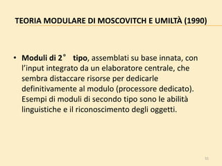51
TEORIA MODULARE DI MOSCOVITCH E UMILTÀ (1990)
• Moduli di 2° tipo, assemblati su base innata, con
l’input integrato da un elaboratore centrale, che
sembra distaccare risorse per dedicarle
definitivamente al modulo (processore dedicato).
Esempi di moduli di secondo tipo sono le abilità
linguistiche e il riconoscimento degli oggetti.
 
