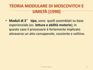 53
TEORIA MODULARE DI MOSCOVITCH E
UMILTÀ (1990)
• Moduli di 3° tipo, sono quelli assemblati su base
esperienziale (es. lettura e abilità motorie); in
questo caso il processore è fortemente implicato
attraverso un atto consapevole, cosciente e volitivo.
Francesco Benso
 
