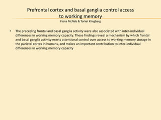 Prefrontal cortex and basal ganglia control access
to working memory
Fiona McNab & Torkel Klingberg
• The preceding frontal and basal ganglia activity were also associated with inter-individual
differences in working memory capacity. These findings reveal a mechanism by which frontal
and basal ganglia activity exerts attentional control over access to working memory storage in
the parietal cortex in humans, and makes an important contribution to inter-individual
differences in working memory capacity
 
