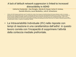 A lack of default network suppression is linked to increased
distractibility in ADHD
Catherine Fassbender , Hao Zhangb,c, Wendy M. Buzyd, Carlos R. Cortese,
Danielle Mizuiria, Laurel Beckettb,c, Julie B. Schweitzera
• Children with ADHD displayed significantly more RT variability than controls. Neural measures showedthat although both groups displayed a pattern of increasing
deactivation of the medial prefrontal cortex (PFC) with increasing task difficulty, the ADHD group was significantly less deactive than controls. Correlations between IIV
and brain activation suggested that greater variability was associated with a failure to deactivate ventromedial PFC with increasing task difficulty. T-tests on brain
activation between participants with ADHD with low versus high IIV implicated a similar region so that high variability was associated with greater activity in this region.
These data provide support for the theory that increased distractibility in at least some participants with ADHD may be due to an inability to sufficiently suppress activity in
the default attention network in response to increasing task difficulty.
• La Intravariabilità Individuale (IIV) nelle risposte con
tempi di reazione è una caratteristica dell’adhd in questo
lavoro correla con l’incapacità di sopprimere l’attività
della corteccia mediale prefrontale.
 