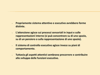 • Propriamente sistema attentivo e esecutivo avrebbero forme
distinte.
• L'attenzione agisce sui processi sensoriali in input e sulle
rappresentazioni interne (si può concentrare su di uno spazio,
su di un pensiero o sulla rappresentazione di uno spazio).
• Il sistema di controllo esecutivo agisce invece su piani di
comportamento.
• Tuttavia gli aspetti attentivi sembrano precorrere e contribuire
allo sviluppo delle funzioni esecutive.
 