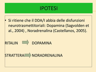 IPOTESI
• Si ritiene che il DDA/I abbia delle disfunzioni
neurotrasmettitoriali: Dopamina (Sagvolden et
al., 2004) , Noradrenalina (Castellanos, 2005).
RITALIN DOPAMINA
STRATTERA NORADRENALINA
 