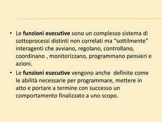 • Le funzioni esecutive sono un complesso sistema di
sottoprocessi distinti non correlati ma “sottilmente”
interagenti che avviano, regolano, controllano,
coordinano , monitorizzano, programmano pensieri e
azioni.
• Le funzioni esecutive vengono anche definite come
le abilità necessarie per programmare, mettere in
atto e portare a termine con successo un
comportamento finalizzato a uno scopo.
 