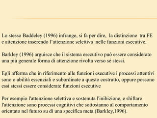 Lo stesso Baddeley (1996) infrange, si fa per dire, la distinzione tra FE
e attenzione inserendo l’attenzione selettiva nelle funzioni esecutive.
Barkley (1996) arguisce che il sistema esecutivo può essere considerato
una più generale forma di attenzione rivolta verso sé stessi.
Egli afferma che in riferimento alle funzioni esecutive i processi attentivi
sono o abilità essenziali e subordinate a questo costrutto, oppure possono
essi stessi essere considerate funzioni esecutive
Per esempio l'attenzione selettiva e sostenuta l'inibizione, e shiftare
l'attenzione sono processi cognitivi che sottostanno al comportamento
orientato nel futuro su di una specifica meta (Barkley,1996).
 