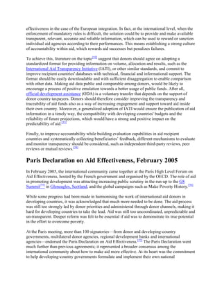 effectiveness in the case of the European integration. In fact, at the international level, when the
enforcement of mandatory rules is difficult, the solution could be to provide and make available
transparent, relevant, accurate and reliable information, which can be used to reward or sanction
individual aid agencies according to their performances. This means establishing a strong culture
of accountability within aid, which rewards aid successes but penalizes failures.
To achieve this, literature on the topic[52] suggest that donors should agree on adopting a
standardized format for providing information on volume, allocation and results, such as the
International Aid Transparency Initiative (IATI), or other similar standards, and commit to
improve recipient countries' databases with technical, financial and informational support. The
format should be easily downloadable and with sufficient disaggregation to enable comparison
with other data. Making aid data public and comparable among donors, would be likely to
encourage a process of positive emulation towards a better usage of public funds. After all,
official development assistance (ODA) is a voluntary transfer that depends on the support of
donor country taxpayers. Donors should therefore consider improving the transparency and
traceability of aid funds also as a way of increasing engagement and support toward aid inside
their own country. Moreover, a generalized adoption of IATI would ensure the publication of aid
information in a timely way, the compatibility with developing countries' budgets and the
reliability of future projections, which would have a strong and positive impact on the
predictability of aid.[53]
Finally, to improve accountability while building evaluation capabilities in aid recipient
countries and systematically collecting beneficiaries‘ feedback, different mechanisms to evaluate
and monitor transparency should be considered, such as independent third-party reviews, peer
reviews or mutual reviews.[54]

Paris Declaration on Aid Effectiveness, February 2005
In February 2005, the international community came together at the Paris High Level Forum on
Aid Effectiveness, hosted by the French government and organised by the OECD. The role of aid
in promoting development was attracting increasing public scrutiny in the run-up to the G8
Summit[55] in Gleneagles, Scotland, and the global campaigns such as Make Poverty History.[56]
While some progress had been made in harmonising the work of international aid donors in
developing countries, it was acknowledged that much more needed to be done. The aid process
was still too strongly led by donor priorities and administered through donor channels, making it
hard for developing countries to take the lead. Aid was still too uncoordinated, unpredictable and
un-transparent. Deeper reform was felt to be essential if aid was to demonstrate its true potential
in the effort to overcome poverty.
At the Paris meeting, more than 100 signatories—from donor and developing-country
governments, multilateral donor agencies, regional development banks and international
agencies—endorsed the Paris Declaration on Aid Effectiveness.[57] The Paris Declaration went
much further than previous agreements; it represented a broader consensus among the
international community about how to make aid more effective. At its heart was the commitment
to help developing-country governments formulate and implement their own national

 