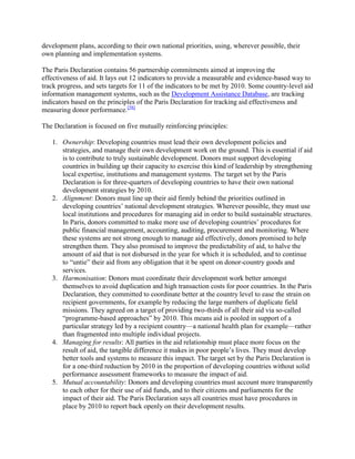 development plans, according to their own national priorities, using, wherever possible, their
own planning and implementation systems.
The Paris Declaration contains 56 partnership commitments aimed at improving the
effectiveness of aid. It lays out 12 indicators to provide a measurable and evidence-based way to
track progress, and sets targets for 11 of the indicators to be met by 2010. Some country-level aid
information management systems, such as the Development Assistance Database, are tracking
indicators based on the principles of the Paris Declaration for tracking aid effectiveness and
measuring donor performance.[58]
The Declaration is focused on five mutually reinforcing principles:
1. Ownership: Developing countries must lead their own development policies and
strategies, and manage their own development work on the ground. This is essential if aid
is to contribute to truly sustainable development. Donors must support developing
countries in building up their capacity to exercise this kind of leadership by strengthening
local expertise, institutions and management systems. The target set by the Paris
Declaration is for three-quarters of developing countries to have their own national
development strategies by 2010.
2. Alignment: Donors must line up their aid firmly behind the priorities outlined in
developing countries‘ national development strategies. Wherever possible, they must use
local institutions and procedures for managing aid in order to build sustainable structures.
In Paris, donors committed to make more use of developing countries‘ procedures for
public financial management, accounting, auditing, procurement and monitoring. Where
these systems are not strong enough to manage aid effectively, donors promised to help
strengthen them. They also promised to improve the predictability of aid, to halve the
amount of aid that is not disbursed in the year for which it is scheduled, and to continue
to ―untie‖ their aid from any obligation that it be spent on donor-country goods and
services.
3. Harmonisation: Donors must coordinate their development work better amongst
themselves to avoid duplication and high transaction costs for poor countries. In the Paris
Declaration, they committed to coordinate better at the country level to ease the strain on
recipient governments, for example by reducing the large numbers of duplicate field
missions. They agreed on a target of providing two-thirds of all their aid via so-called
―programme-based approaches‖ by 2010. This means aid is pooled in support of a
particular strategy led by a recipient country—a national health plan for example—rather
than fragmented into multiple individual projects.
4. Managing for results: All parties in the aid relationship must place more focus on the
result of aid, the tangible difference it makes in poor people‘s lives. They must develop
better tools and systems to measure this impact. The target set by the Paris Declaration is
for a one-third reduction by 2010 in the proportion of developing countries without solid
performance assessment frameworks to measure the impact of aid.
5. Mutual accountability: Donors and developing countries must account more transparently
to each other for their use of aid funds, and to their citizens and parliaments for the
impact of their aid. The Paris Declaration says all countries must have procedures in
place by 2010 to report back openly on their development results.

 