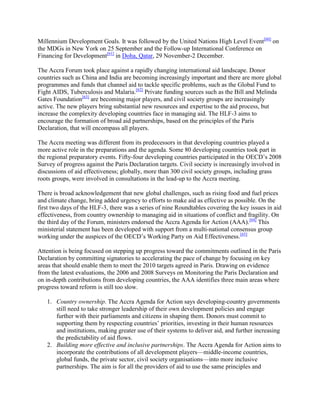Millennium Development Goals. It was followed by the United Nations High Level Event[60] on
the MDGs in New York on 25 September and the Follow-up International Conference on
Financing for Development[61] in Doha, Qatar, 29 November-2 December.
The Accra Forum took place against a rapidly changing international aid landscape. Donor
countries such as China and India are becoming increasingly important and there are more global
programmes and funds that channel aid to tackle specific problems, such as the Global Fund to
Fight AIDS, Tuberculosis and Malaria.[62] Private funding sources such as the Bill and Melinda
Gates Foundation[63] are becoming major players, and civil society groups are increasingly
active. The new players bring substantial new resources and expertise to the aid process, but
increase the complexity developing countries face in managing aid. The HLF-3 aims to
encourage the formation of broad aid partnerships, based on the principles of the Paris
Declaration, that will encompass all players.
The Accra meeting was different from its predecessors in that developing countries played a
more active role in the preparations and the agenda. Some 80 developing countries took part in
the regional preparatory events. Fifty-four developing countries participated in the OECD‘s 2008
Survey of progress against the Paris Declaration targets. Civil society is increasingly involved in
discussions of aid effectiveness; globally, more than 300 civil society groups, including grass
roots groups, were involved in consultations in the lead-up to the Accra meeting.
There is broad acknowledgement that new global challenges, such as rising food and fuel prices
and climate change, bring added urgency to efforts to make aid as effective as possible. On the
first two days of the HLF-3, there was a series of nine Roundtables covering the key issues in aid
effectiveness, from country ownership to managing aid in situations of conflict and fragility. On
the third day of the Forum, ministers endorsed the Accra Agenda for Action (AAA).[64] This
ministerial statement has been developed with support from a multi-national consensus group
working under the auspices of the OECD‘s Working Party on Aid Effectiveness.[65]
Attention is being focused on stepping up progress toward the commitments outlined in the Paris
Declaration by committing signatories to accelerating the pace of change by focusing on key
areas that should enable them to meet the 2010 targets agreed in Paris. Drawing on evidence
from the latest evaluations, the 2006 and 2008 Surveys on Monitoring the Paris Declaration and
on in-depth contributions from developing countries, the AAA identifies three main areas where
progress toward reform is still too slow.
1. Country ownership. The Accra Agenda for Action says developing-country governments
still need to take stronger leadership of their own development policies and engage
further with their parliaments and citizens in shaping them. Donors must commit to
supporting them by respecting countries‘ priorities, investing in their human resources
and institutions, making greater use of their systems to deliver aid, and further increasing
the predictability of aid flows.
2. Building more effective and inclusive partnerships. The Accra Agenda for Action aims to
incorporate the contributions of all development players—middle-income countries,
global funds, the private sector, civil society organisations—into more inclusive
partnerships. The aim is for all the providers of aid to use the same principles and

 