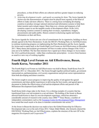 procedures, so that all their efforts are coherent and have greater impact on reducing
poverty.
3. Achieving development results—and openly accounting for them. The Accra Agenda for
Action says the demonstration of impact must be placed more squarely at the heart of
efforts to make aid more effective. There is a strong focus on helping developing
countries to produce stronger national statistical and information systems to help them
better monitor and evaluate impact. More than ever, citizens and taxpayers of all
countries expect to see the tangible results of development efforts. In the AAA,
developing countries commit to making their revenues, expenditures, budgets,
procurements and audits public. Donors commit to disclosing regular and timely
information on their aid flows.
The Accra Agenda for Action sets out a list of commitments for its signatories, building on those
already agreed in the Paris Declaration. It asks the OECD‘s Working Party on Aid Effectiveness
to continue monitoring progress on implementing the Paris Declaration and the Accra Agenda
for Action and to report back to the Fourth High Level Forum on Aid Effectiveness in December
2011. Many donor and recipient governments will have to make serious changes if the AAA‘s
aims are to be fulfilled. The fact that ministers have signed up to these changes in Accra makes
the AAA a political document—rather than a technocratic prescription—to move from business
as usual to a new way of working together.

Fourth High Level Forum on Aid Effectiveness, Busan,
South Korea, November 2011
The Fourth High Level Forum on Aid Effectiveness was held in Busan, South Korea from 29
November 2011 to 1 December 2011. The forum brought together political leaders, government
representatives, parliamentarians, civil society organisations and private sector representatives
from both developing and donor countries.
The forum sought to assess progress in improving the quality of aid against the agreed
commitments and share global experiences in delivering the best results; and agreed upon a
document to further the effectiveness of aid and development efforts and pursuit of the
Millennium Development Goals (MDGs).
South Korea held a large stake in the forum. It is a shining example of a country that has
transformed from a net aid recipient to a net aid donor. The holding of the forum in Busan
allowed South Korea to share its own development experience, which has attracted a
considerable amount of research in the country since 2008.[66] Since Busan, a number of
independent commentators such as the European Centre for Development Policy Management
have noted that much needs to be done to translate commitments into action.[67]
At the forum in Busan the decision was made to have the Global Partnership for Effective
Development take over at the end of June 2012. Talaat Abdel-Malek, who formerly chaired the
OECD/DAC Working Party on Aid Effectiveness, explains the structure of the new GP in the
magazine Development and Cooperation.[68]

 