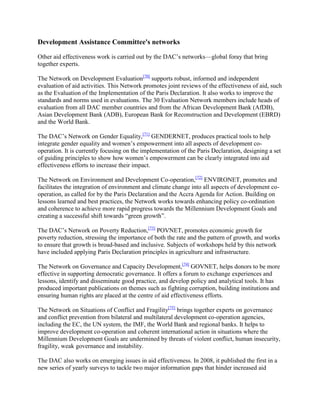 Development Assistance Committee's networks
Other aid effectiveness work is carried out by the DAC‘s networks—global foray that bring
together experts.
The Network on Development Evaluation[70] supports robust, informed and independent
evaluation of aid activities. This Network promotes joint reviews of the effectiveness of aid, such
as the Evaluation of the Implementation of the Paris Declaration. It also works to improve the
standards and norms used in evaluations. The 30 Evaluation Network members include heads of
evaluation from all DAC member countries and from the African Development Bank (AfDB),
Asian Development Bank (ADB), European Bank for Reconstruction and Development (EBRD)
and the World Bank.
The DAC‘s Network on Gender Equality,[71] GENDERNET, produces practical tools to help
integrate gender equality and women‘s empowerment into all aspects of development cooperation. It is currently focusing on the implementation of the Paris Declaration, designing a set
of guiding principles to show how women‘s empowerment can be clearly integrated into aid
effectiveness efforts to increase their impact.
The Network on Environment and Development Co-operation,[72] ENVIRONET, promotes and
facilitates the integration of environment and climate change into all aspects of development cooperation, as called for by the Paris Declaration and the Accra Agenda for Action. Building on
lessons learned and best practices, the Network works towards enhancing policy co-ordination
and coherence to achieve more rapid progress towards the Millennium Development Goals and
creating a successful shift towards ―green growth‖.
The DAC‘s Network on Poverty Reduction,[73] POVNET, promotes economic growth for
poverty reduction, stressing the importance of both the rate and the pattern of growth, and works
to ensure that growth is broad-based and inclusive. Subjects of workshops held by this network
have included applying Paris Declaration principles in agriculture and infrastructure.
The Network on Governance and Capacity Development,[74] GOVNET, helps donors to be more
effective in supporting democratic governance. It offers a forum to exchange experiences and
lessons, identify and disseminate good practice, and develop policy and analytical tools. It has
produced important publications on themes such as fighting corruption, building institutions and
ensuring human rights are placed at the centre of aid effectiveness efforts.
The Network on Situations of Conflict and Fragility[75] brings together experts on governance
and conflict prevention from bilateral and multilateral development co-operation agencies,
including the EC, the UN system, the IMF, the World Bank and regional banks. It helps to
improve development co-operation and coherent international action in situations where the
Millennium Development Goals are undermined by threats of violent conflict, human insecurity,
fragility, weak governance and instability.
The DAC also works on emerging issues in aid effectiveness. In 2008, it published the first in a
new series of yearly surveys to tackle two major information gaps that hinder increased aid

 