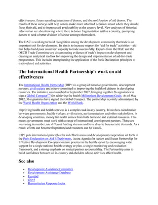 effectiveness: future spending intentions of donors, and the proliferation of aid donors. The
results of these surveys will help donors make more informed decisions about where they should
focus their aid, and to improve aid predictability at the country level. New analyses of historical
information are also showing where there is donor fragmentation within a country, prompting
donors to seek a better division of labour amongst themselves.
The DAC is working to build recognition among the development community that trade is an
important tool for development. Its aim is to increase support for ―aid for trade‖ activities—aid
that helps build poor countries‘ capacity to trade successfully. Experts from the DAC and the
OECD Trade Committee are disseminating evidence of trade‘s impact on development and
creating an analytical toolbox for improving the design and implementation of aid-for-trade
programmes. This includes strengthening the application of the Paris Declaration principles to
trade-related aid activities.

The International Health Partnership's work on aid
effectiveness
The International Health Partnership (IHP+) is a group of national governments, development
partners, civil society and others committed to improving the health of citizens in developing
countries. The initiative was launched in September 2007, bringing together 26 signatories to
sign a Global Compact[76] for achieving the health Millennium Development Goals. As of May
2012, 56 signatories have signed the Global Compact. The partnership is jointly administered by
the World Health Organization and the World Bank.
Improving health and health services is a complex task in any country. It involves coordination
between governments, health workers, civil society, parliamentarians and other stakeholders. In
developing countries, money for health comes from both domestic and external resources. This
means governments must work with a range of international development partners. These are
increasing in number, use different funding streams and have diverse bureaucratic demands. As a
result, efforts can become fragmented and resources can be wasted.
IHP+ puts international principles for aid effectiveness and development cooperation set forth in
the Paris Declaration on Aid Effectiveness, Accra Agenda for Action and Busan Partnership for
Effective Development Co-operation into practice in the health sector by encouraging wide
support for a single national health strategy or plan, a single monitoring and evaluation
framework, and a strong emphasis on mutual partner accountability. The Partnership aims to
build confidence between all in-country stakeholders whose activities affect health.

See also
Development Assistance Committee
Development Assistance Database
Eurodad
G8+5
Humanitarian Response Index

 