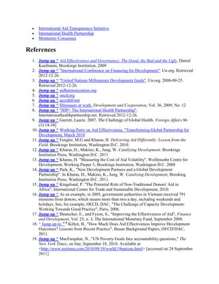 International Aid Transparency Initiative
International Health Partnership
Monterrey Consensus

References
1. Jump up ^ Aid Effectiveness and Governance: The Good, the Bad and the Ugly, Daniel
Kaufmann, Brookings Institution, 2009
2. Jump up ^ "International Conference on Financing for Development". Un.org. Retrieved
2012-12-26.
3. Jump up ^ "United Nations Millennium Development Goals". Un.org. 2008-09-25.
Retrieved 2012-12-26.
4. Jump up ^ aidharmonization.org
5. Jump up ^ oecd.org
6. Jump up ^ accrahlf.net
7. Jump up ^ Dinosaurs at work, Development and Cooperation, Vol. 36, 2009, No. 12
8. Jump up ^ "IHP+ The International Health Partnership".
Internationalhealthpartnership.net. Retrieved 2012-12-26.
9. Jump up ^ Garrett, Laurie. 2007. The Challenge of Global Health. Foreign Affairs 86
(1):14-38]
10. Jump up ^ Working Party on Aid Effectiveness, "Transforming Global Partnership for
Development, March 2010
11. Jump up ^ Fengler, M.G and Kharas, H. Delivering Aid Differently: Lesson from the
Field. Brookings Institution, Washington D.C. 2010.
12. Jump up ^ Kharas, H., Makino, K., Jung, W. Catalizing Development. Brookings
Institution Press, Washington D.C. 2011
13. Jump up ^ Kharas, H. "Measuring the Cost of Aid Volatility". Wolfensohn Centre for
Development, Working Parper 3, Brookings Institution, Washington D.C. 2008
14. Jump up ^ Park, K., "New Development Partners and a Global Development
Partnership". In Kharas, H., Makino, K., Jung, W. Catalizing Development, Brooking
Institution Press, Washington D.C. 2011.
15. Jump up ^ Kragelund, P. "The Potential Role of Non-Traditional Donors' Aid in
Africa", International Center for Trade and Sustainable Development, 2010.
16. Jump up ^ As an example, in 2005, government authorities in Vietnam received 791
missions from donors, which means more than two a day, including weekends and
holidays. See, for example, OECD, DAC, "The Challenge of Capacity Development:
Working Towards Good Practice", Paris, 2006.
17. Jump up ^ Deutscher, E., and Fyson, S., "Improving the Effectiveness of Aid", Finance
and Development, Vol. 25, n. 3, The International Monetary Fund, September 2008.
18. ^ Jump up to: a b Killen, B., "How Much Does Aid Effectiveness Improve Development
Outcomes? Lessons from Recent Practice", Busan Background Papers, OECD/DAC,
2011.
19. Jump up ^ MacFarquhar, N., "UN Poverty Goals face accountability questions," The
New York Times, on line, September 18, 2010. Available at
<http://www.nytimes.com/2010/09/19/world/19nations.html> [accessed on 24 September
2011]

 